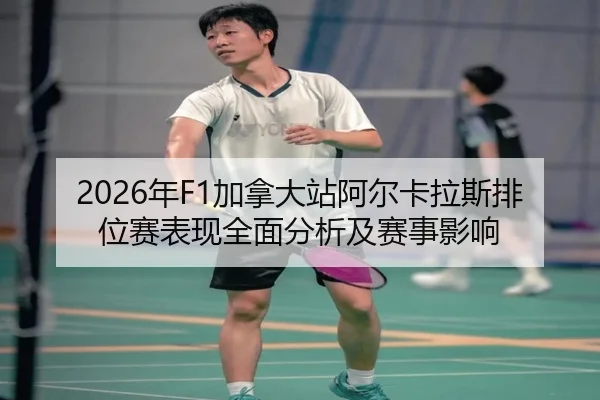 2026年F1加拿大站阿尔卡拉斯排位赛表现全面分析及赛事影响