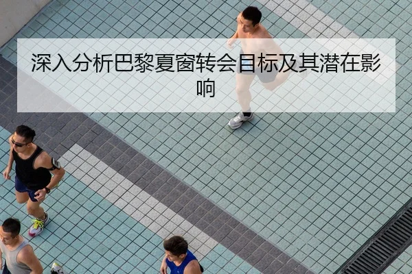 深入分析巴黎夏窗转会目标及其潜在影响